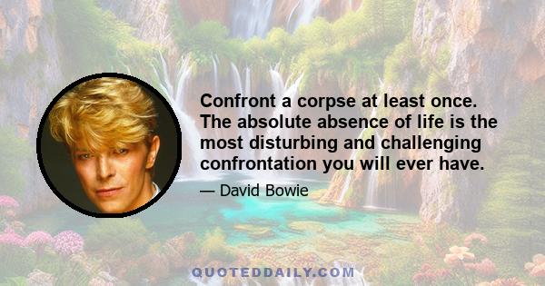 Confront a corpse at least once. The absolute absence of life is the most disturbing and challenging confrontation you will ever have.