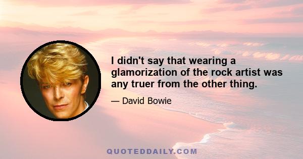 I didn't say that wearing a glamorization of the rock artist was any truer from the other thing.