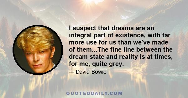 I suspect that dreams are an integral part of existence, with far more use for us than we've made of them...The fine line between the dream state and reality is at times, for me, quite grey.