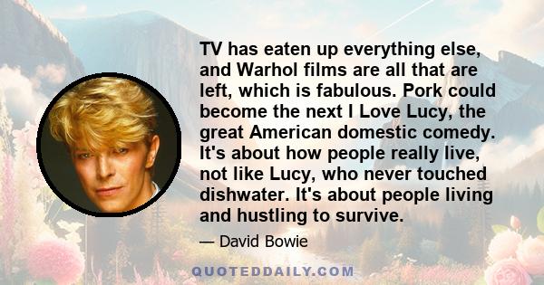 TV has eaten up everything else, and Warhol films are all that are left, which is fabulous. Pork could become the next I Love Lucy, the great American domestic comedy. It's about how people really live, not like Lucy,