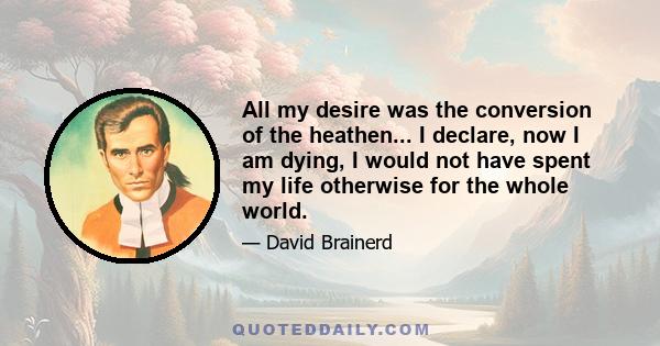 All my desire was the conversion of the heathen... I declare, now I am dying, I would not have spent my life otherwise for the whole world.