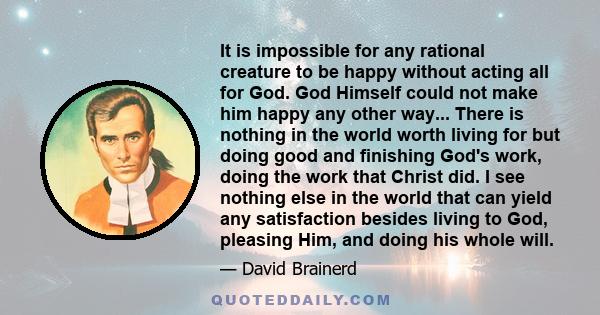 It is impossible for any rational creature to be happy without acting all for God. God Himself could not make him happy any other way... There is nothing in the world worth living for but doing good and finishing God's