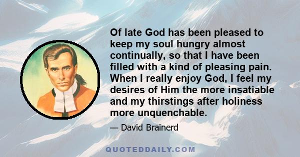 Of late God has been pleased to keep my soul hungry almost continually, so that I have been filled with a kind of pleasing pain. When I really enjoy God, I feel my desires of Him the more insatiable and my thirstings