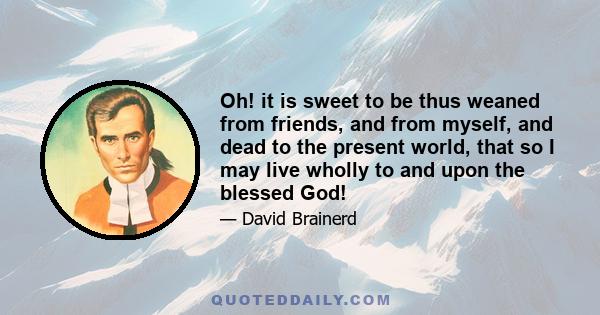 Oh! it is sweet to be thus weaned from friends, and from myself, and dead to the present world, that so I may live wholly to and upon the blessed God!