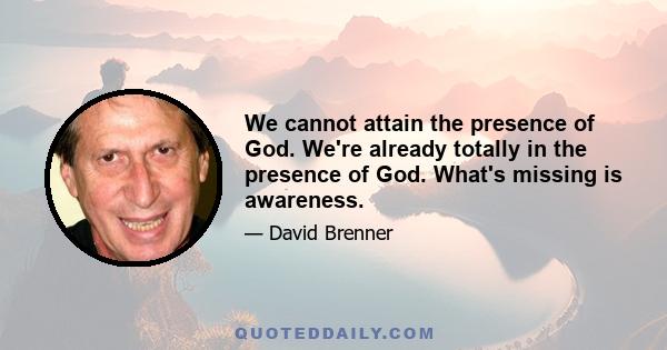 We cannot attain the presence of God. We're already totally in the presence of God. What's missing is awareness.