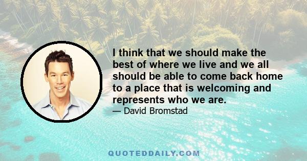 I think that we should make the best of where we live and we all should be able to come back home to a place that is welcoming and represents who we are.