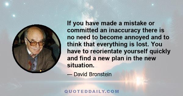 If you have made a mistake or committed an inaccuracy there is no need to become annoyed and to think that everything is lost. You have to reorientate yourself quickly and find a new plan in the new situation.