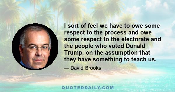 I sort of feel we have to owe some respect to the process and owe some respect to the electorate and the people who voted Donald Trump, on the assumption that they have something to teach us.