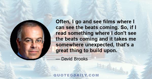 Often, I go and see films where I can see the beats coming. So, if I read something where I don't see the beats coming and it takes me somewhere unexpected, that's a great thing to build upon.