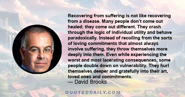 Recovering from suffering is not like recovering from a disease. Many people don’t come out healed; they come out different. They crash through the logic of individual utility and behave paradoxically. Instead of