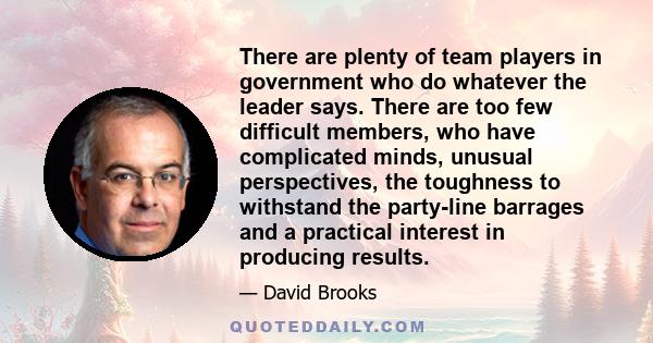 There are plenty of team players in government who do whatever the leader says. There are too few difficult members, who have complicated minds, unusual perspectives, the toughness to withstand the party-line barrages
