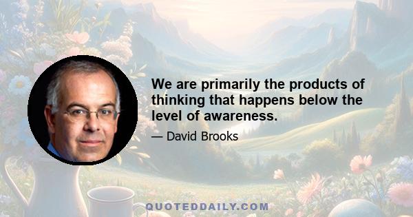 We are primarily the products of thinking that happens below the level of awareness.