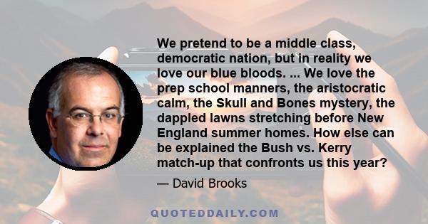 We pretend to be a middle class, democratic nation, but in reality we love our blue bloods. ... We love the prep school manners, the aristocratic calm, the Skull and Bones mystery, the dappled lawns stretching before