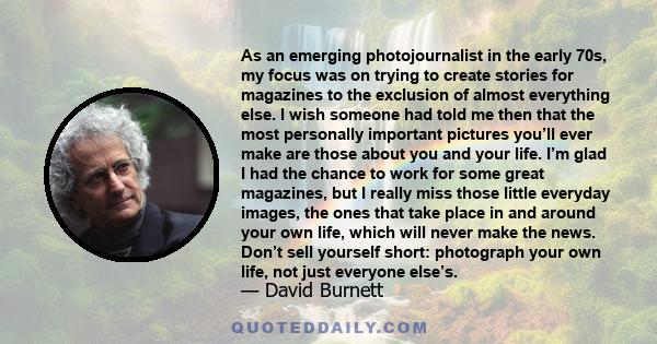 As an emerging photojournalist in the early 70s, my focus was on trying to create stories for magazines to the exclusion of almost everything else. I wish someone had told me then that the most personally important