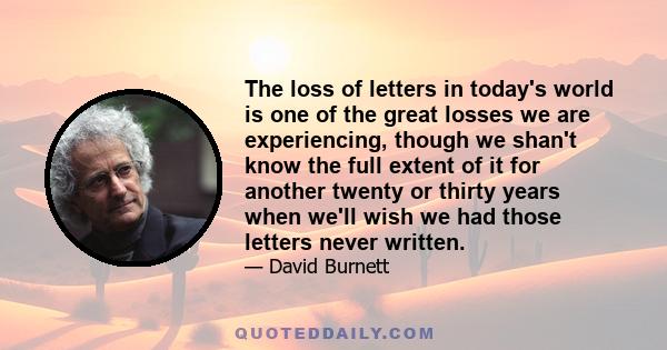 The loss of letters in today's world is one of the great losses we are experiencing, though we shan't know the full extent of it for another twenty or thirty years when we'll wish we had those letters never written.