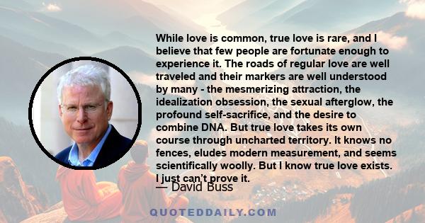 While love is common, true love is rare, and I believe that few people are fortunate enough to experience it. The roads of regular love are well traveled and their markers are well understood by many - the mesmerizing