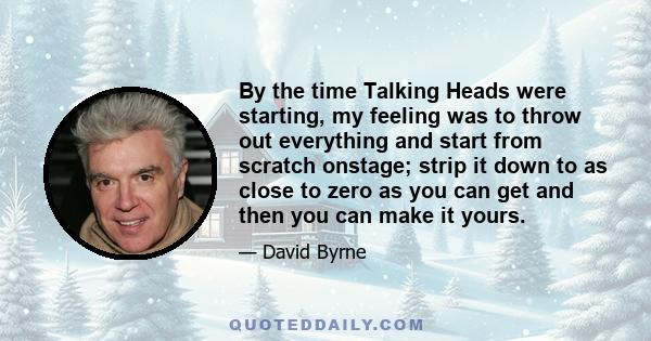 By the time Talking Heads were starting, my feeling was to throw out everything and start from scratch onstage; strip it down to as close to zero as you can get and then you can make it yours.