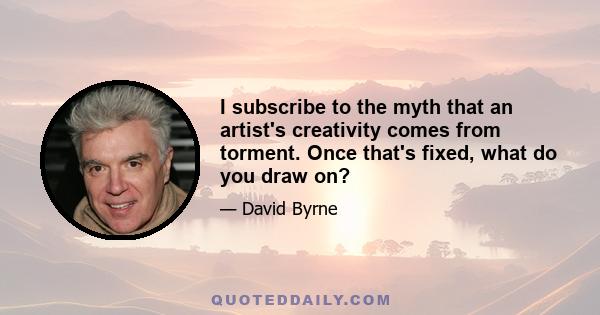 I subscribe to the myth that an artist's creativity comes from torment. Once that's fixed, what do you draw on?