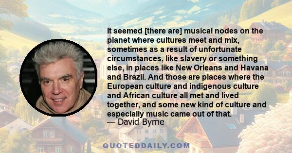 It seemed [there are] musical nodes on the planet where cultures meet and mix, sometimes as a result of unfortunate circumstances, like slavery or something else, in places like New Orleans and Havana and Brazil. And