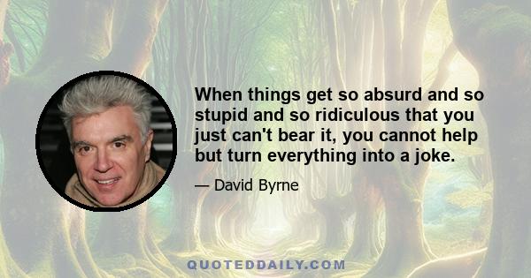 When things get so absurd and so stupid and so ridiculous that you just can't bear it, you cannot help but turn everything into a joke.