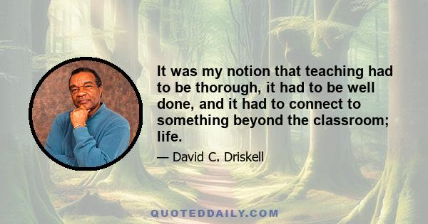 It was my notion that teaching had to be thorough, it had to be well done, and it had to connect to something beyond the classroom; life.