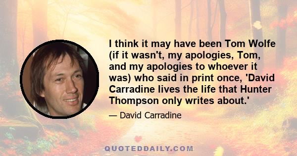 I think it may have been Tom Wolfe (if it wasn't, my apologies, Tom, and my apologies to whoever it was) who said in print once, 'David Carradine lives the life that Hunter Thompson only writes about.'