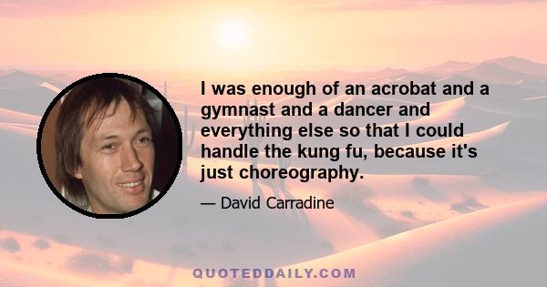 I was enough of an acrobat and a gymnast and a dancer and everything else so that I could handle the kung fu, because it's just choreography.