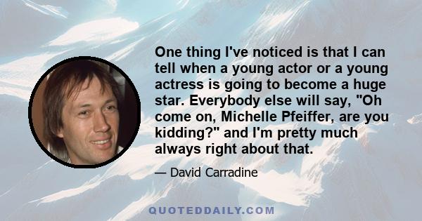 One thing I've noticed is that I can tell when a young actor or a young actress is going to become a huge star. Everybody else will say, Oh come on, Michelle Pfeiffer, are you kidding? and I'm pretty much always right