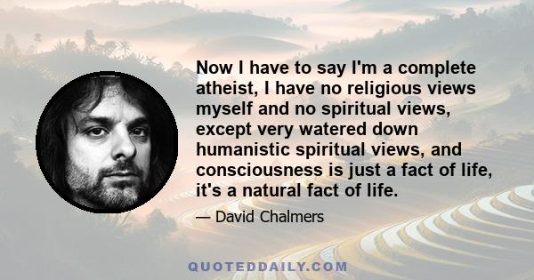 Now I have to say I'm a complete atheist, I have no religious views myself and no spiritual views, except very watered down humanistic spiritual views, and consciousness is just a fact of life, it's a natural fact of