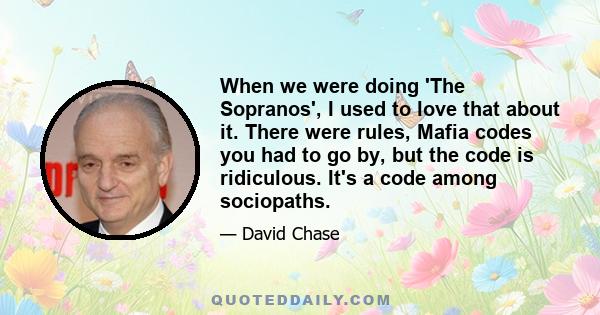 When we were doing 'The Sopranos', I used to love that about it. There were rules, Mafia codes you had to go by, but the code is ridiculous. It's a code among sociopaths.