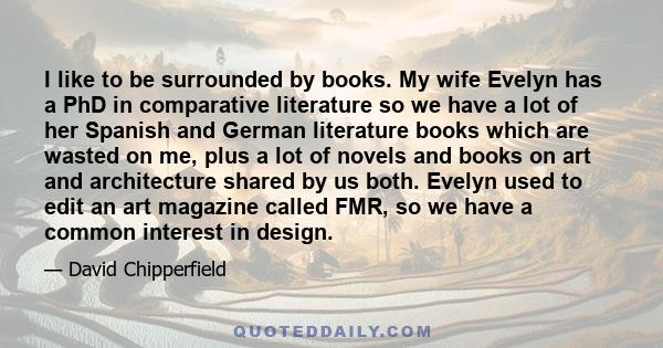 I like to be surrounded by books. My wife Evelyn has a PhD in comparative literature so we have a lot of her Spanish and German literature books which are wasted on me, plus a lot of novels and books on art and