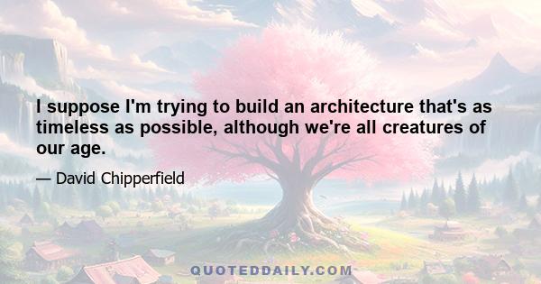 I suppose I'm trying to build an architecture that's as timeless as possible, although we're all creatures of our age.