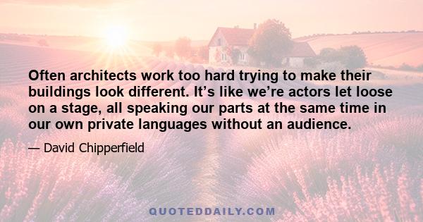 Often architects work too hard trying to make their buildings look different. It’s like we’re actors let loose on a stage, all speaking our parts at the same time in our own private languages without an audience.