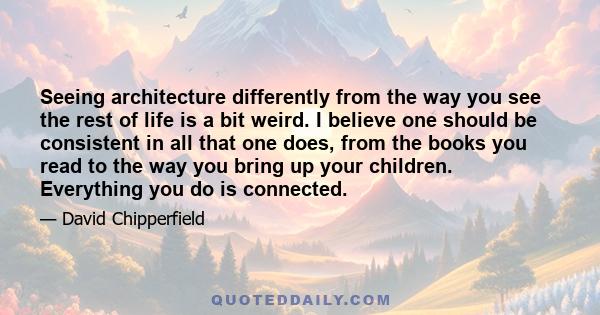 Seeing architecture differently from the way you see the rest of life is a bit weird. I believe one should be consistent in all that one does, from the books you read to the way you bring up your children. Everything