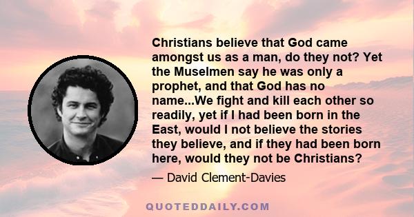 Christians believe that God came amongst us as a man, do they not? Yet the Muselmen say he was only a prophet, and that God has no name...We fight and kill each other so readily, yet if I had been born in the East,