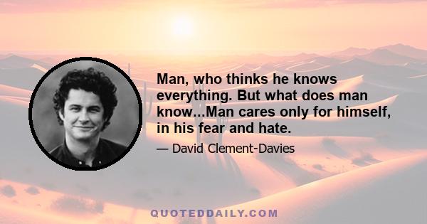 Man, who thinks he knows everything. But what does man know...Man cares only for himself, in his fear and hate.