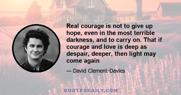 Real courage is not to give up hope, even in the most terrible darkness, and to carry on. That if courage and love is deep as despair, deeper, then light may come again