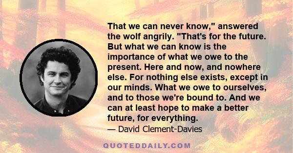 That we can never know, answered the wolf angrily. That's for the future. But what we can know is the importance of what we owe to the present. Here and now, and nowhere else. For nothing else exists, except in our