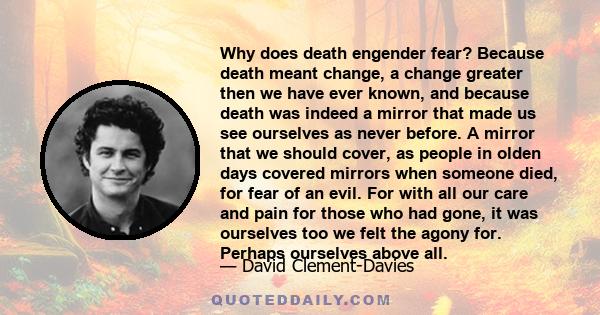 Why does death engender fear? Because death meant change, a change greater then we have ever known, and because death was indeed a mirror that made us see ourselves as never before. A mirror that we should cover, as