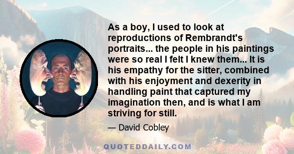 As a boy, I used to look at reproductions of Rembrandt's portraits... the people in his paintings were so real I felt I knew them... It is his empathy for the sitter, combined with his enjoyment and dexerity in handling 