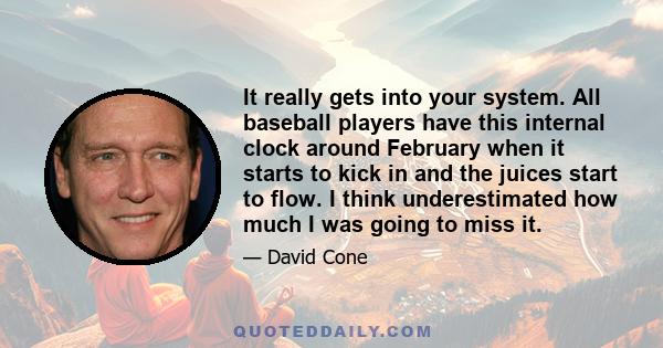 It really gets into your system. All baseball players have this internal clock around February when it starts to kick in and the juices start to flow. I think underestimated how much I was going to miss it.