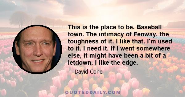 This is the place to be. Baseball town. The intimacy of Fenway, the toughness of it. I like that. I'm used to it. I need it. If I went somewhere else, it might have been a bit of a letdown. I like the edge.