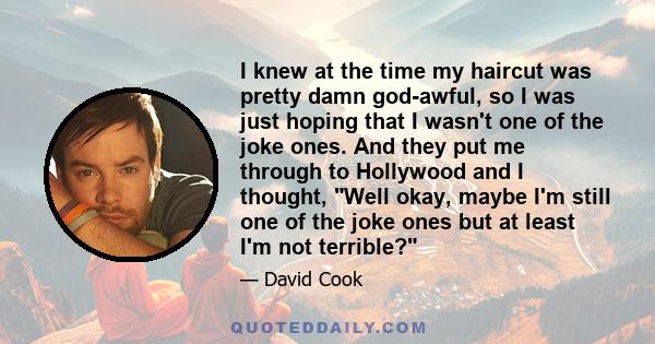 I knew at the time my haircut was pretty damn god-awful, so I was just hoping that I wasn't one of the joke ones. And they put me through to Hollywood and I thought, Well okay, maybe I'm still one of the joke ones but