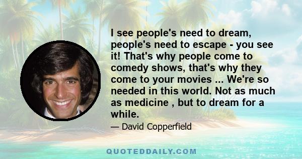 I see people's need to dream, people's need to escape - you see it! That's why people come to comedy shows, that's why they come to your movies ... We're so needed in this world. Not as much as medicine , but to dream