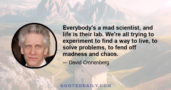 Everybody's a mad scientist, and life is their lab. We're all trying to experiment to find a way to live, to solve problems, to fend off madness and chaos.