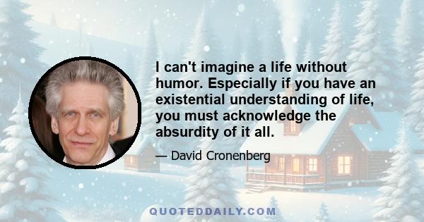 I can't imagine a life without humor. Especially if you have an existential understanding of life, you must acknowledge the absurdity of it all.