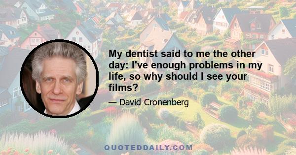 My dentist said to me the other day: I've enough problems in my life, so why should I see your films?