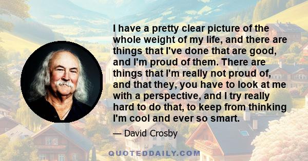I have a pretty clear picture of the whole weight of my life, and there are things that I've done that are good, and I'm proud of them. There are things that I'm really not proud of, and that they, you have to look at