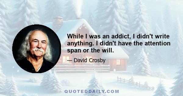 While I was an addict, I didn't write anything. I didn't have the attention span or the will.