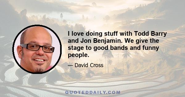 I love doing stuff with Todd Barry and Jon Benjamin. We give the stage to good bands and funny people.